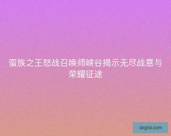 蛮族之王怒战召唤师峡谷揭示无尽战意与荣耀征途