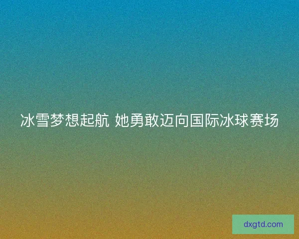 冰雪梦想起航 她勇敢迈向国际冰球赛场