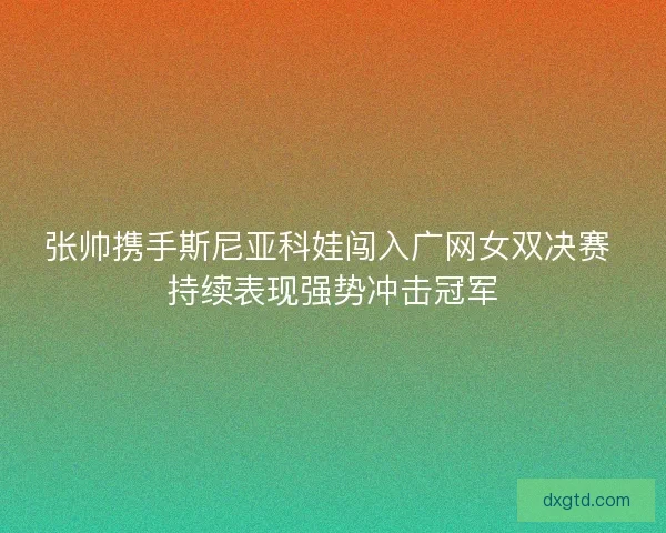 张帅携手斯尼亚科娃闯入广网女双决赛 持续表现强势冲击冠军