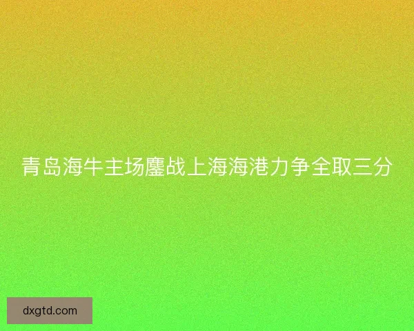 青岛海牛主场鏖战上海海港力争全取三分