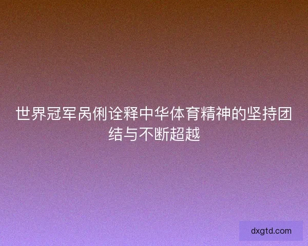世界冠军呙俐诠释中华体育精神的坚持团结与不断超越