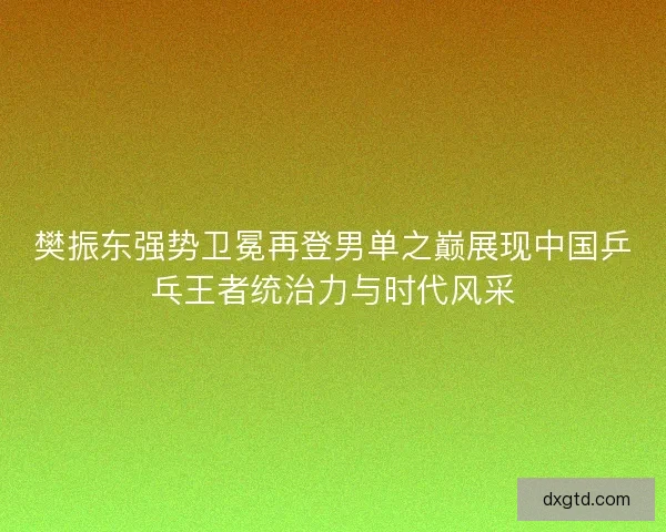樊振东强势卫冕再登男单之巅展现中国乒乓王者统治力与时代风采
