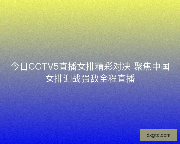 今日CCTV5直播女排精彩对决 聚焦中国女排迎战强敌全程直播