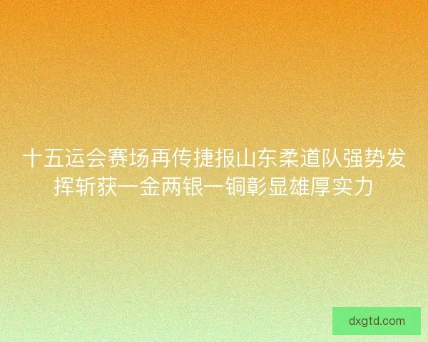 十五运会赛场再传捷报山东柔道队强势发挥斩获一金两银一铜彰显雄厚实力