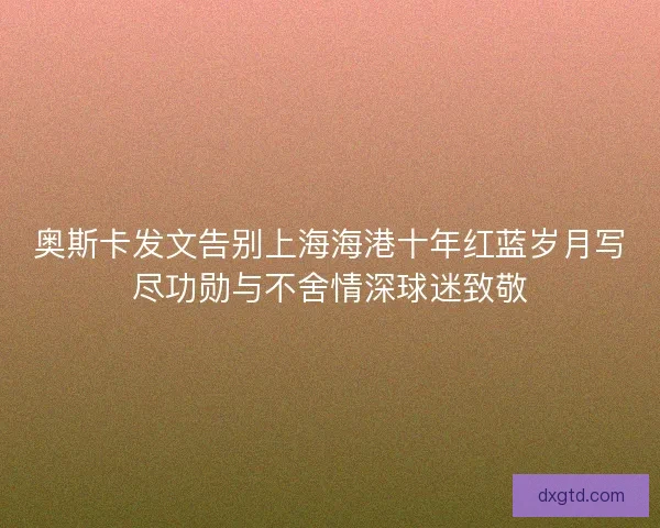 奥斯卡发文告别上海海港十年红蓝岁月写尽功勋与不舍情深球迷致敬