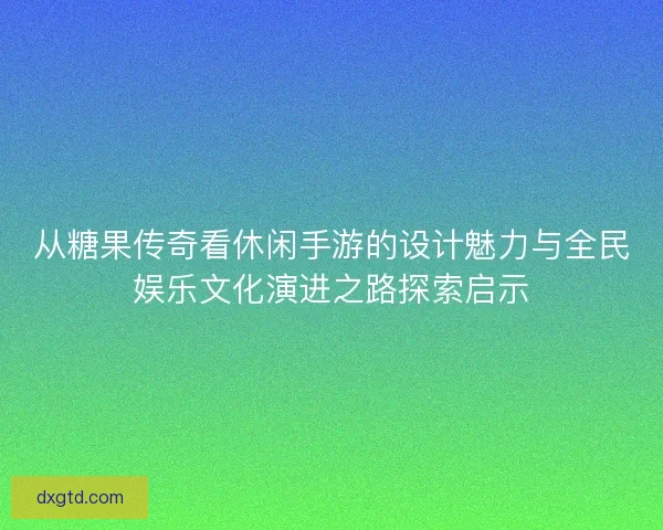 从糖果传奇看休闲手游的设计魅力与全民娱乐文化演进之路探索启示