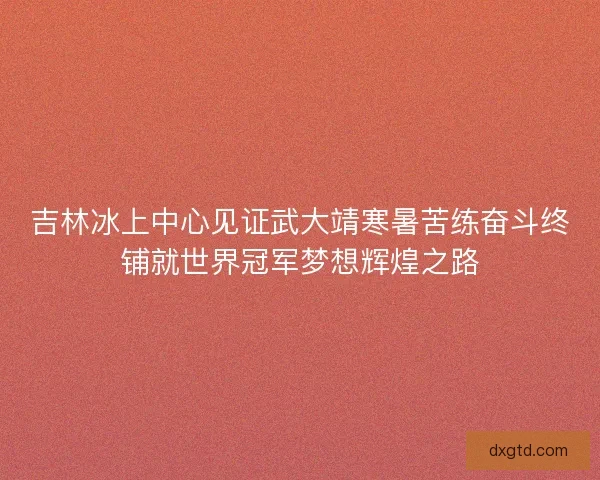 吉林冰上中心见证武大靖寒暑苦练奋斗终铺就世界冠军梦想辉煌之路