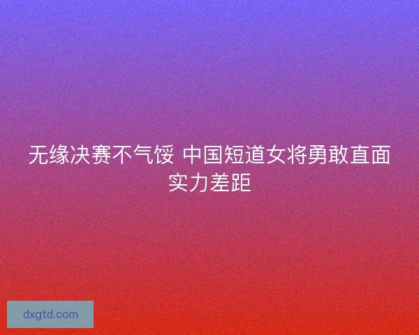 无缘决赛不气馁 中国短道女将勇敢直面实力差距